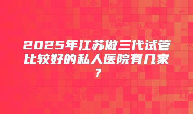 2025年江苏做三代试管比较好的私人医院有几家？