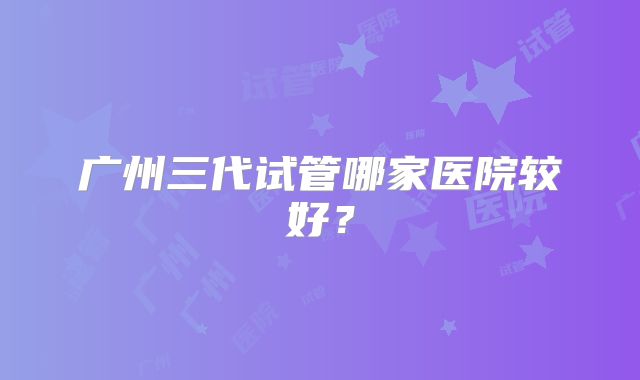 广州三代试管哪家医院较好?