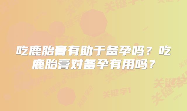 吃鹿胎膏有助于备孕吗?吃鹿胎膏对备孕有用吗?