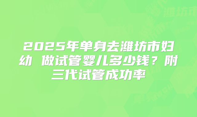 2025年单身去潍坊市妇幼 做试管婴儿多少钱？附三代试管成功率