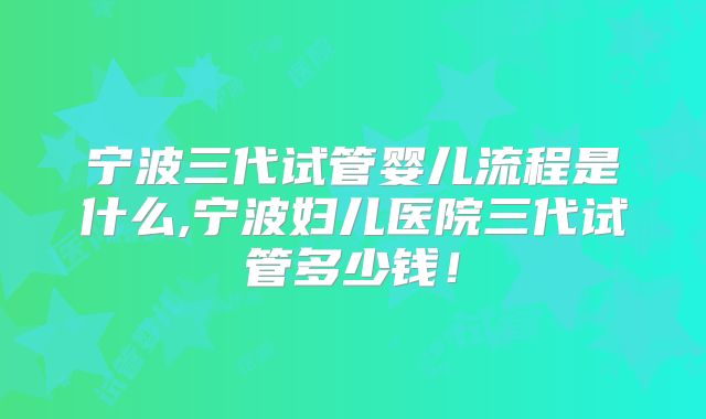 宁波三代试管婴儿流程是什么,宁波妇儿医院三代试管多少钱!