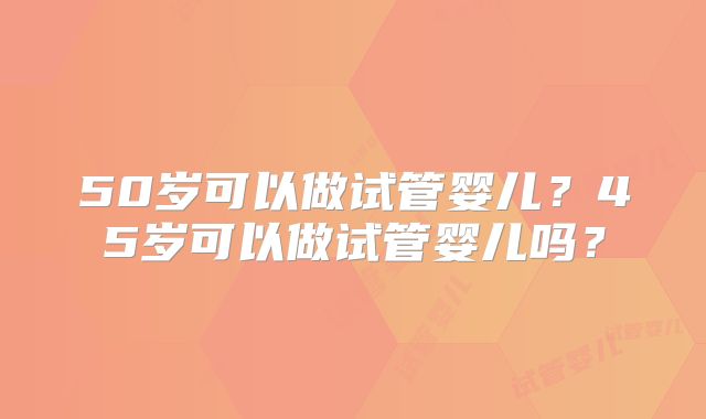 50岁可以做试管婴儿?45岁可以做试管婴儿吗?