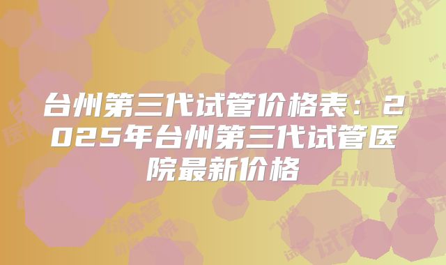 台州第三代试管价格表：2025年台州第三代试管医院最新价格