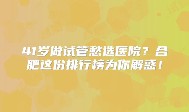 41岁做试管愁选医院?合肥这份排行榜为你解惑!