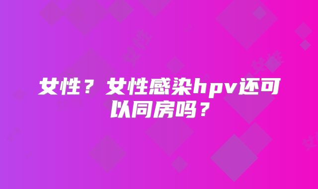 女性?女性感染hpv还可以同房吗?