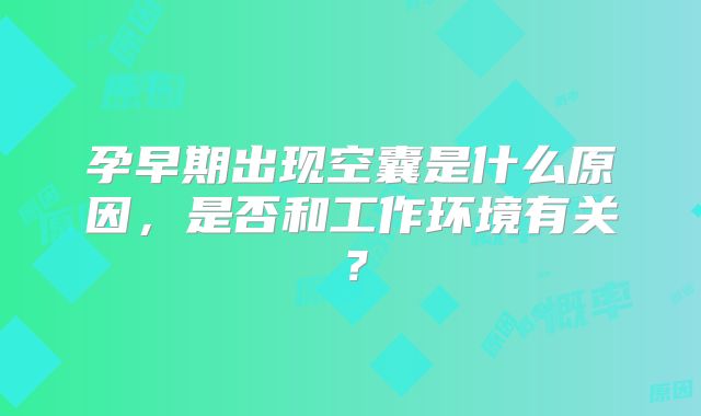 孕早期出现空囊是什么原因,是否和工作环境有关?