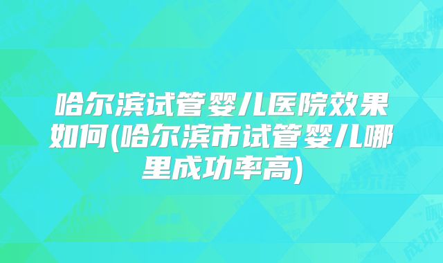 哈尔滨试管婴儿医院效果如何(哈尔滨市试管婴儿哪里成功率高)