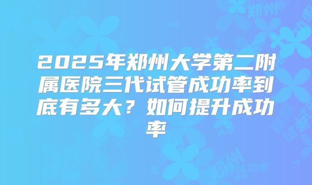 2025年郑州大学第二附属医院三代试管成功率到底有多大?如何提升成功率