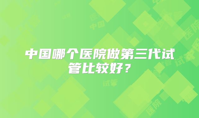 中国哪个医院做第三代试管比较好？