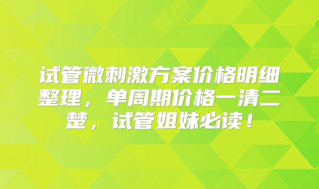 试管微刺激方案价格明细整理，单周期价格一清二楚，试管姐妹必读！