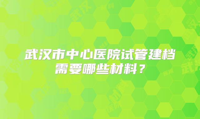 武汉市中心医院试管建档需要哪些材料?