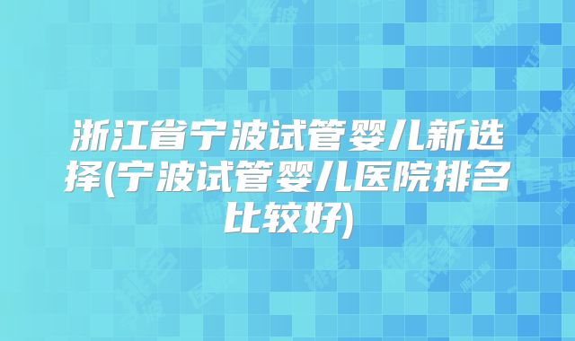 浙江省宁波试管婴儿新选择(宁波试管婴儿医院排名比较好)