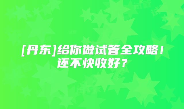 [丹东]给你做试管全攻略！还不快收好？
