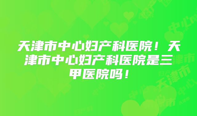 天津市中心妇产科医院!天津市中心妇产科医院是三甲医院吗!