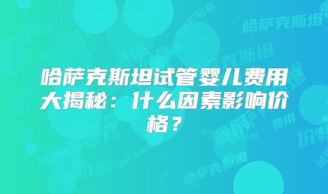 哈萨克斯坦试管婴儿费用大揭秘：什么因素影响价格？