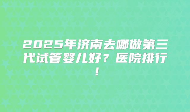 2025年济南去哪做第三代试管婴儿好?医院排行!