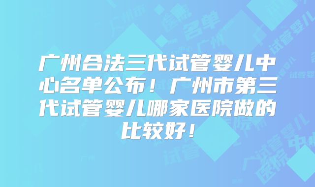 广州合法三代试管婴儿中心名单公布!广州市第三代试管婴儿哪家医院做的比较好!