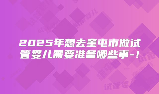 2025年想去奎屯市做试管婴儿需要准备哪些事-!