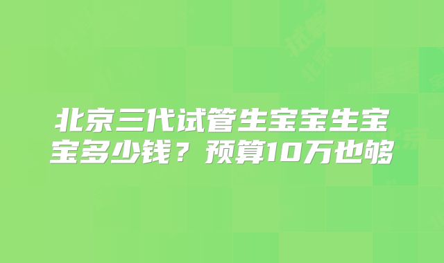北京三代试管生宝宝生宝宝多少钱?预算10万也够