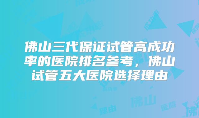佛山三代保证试管高成功率的医院排名参考,佛山试管五大医院选择理由