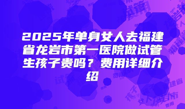 2025年单身女人去福建省龙岩市第一医院做试管生孩子贵吗？费用详细介绍