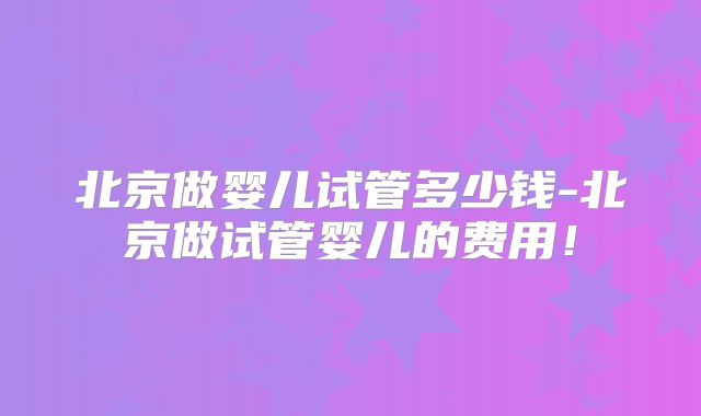 北京做婴儿试管多少钱-北京做试管婴儿的费用！