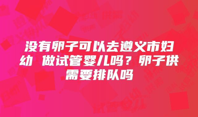 没有卵子可以去遵义市妇幼 做试管婴儿吗？卵子供需要排队吗
