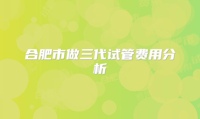 合肥市做三代试管费用分析