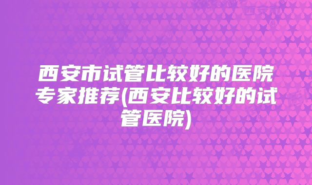 西安市试管比较好的医院专家推荐(西安比较好的试管医院)