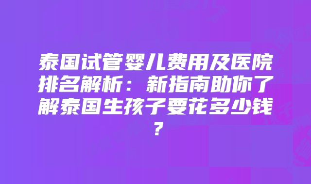 泰国试管婴儿费用及医院排名解析：新指南助你了解泰国生孩子要花多少钱？