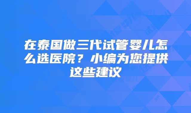 在泰国做三代试管婴儿怎么选医院？小编为您提供这些建议