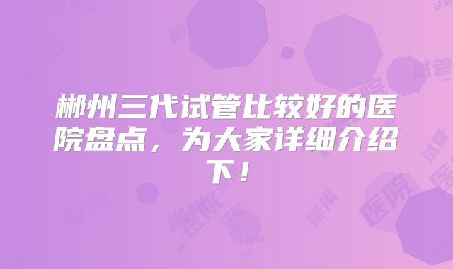 郴州三代试管比较好的医院盘点,为大家详细介绍下!