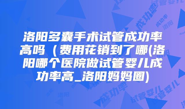 洛阳多囊手术试管成功率高吗（费用花销到了哪(洛阳哪个医院做试管婴儿成功率高_洛阳妈妈圈)