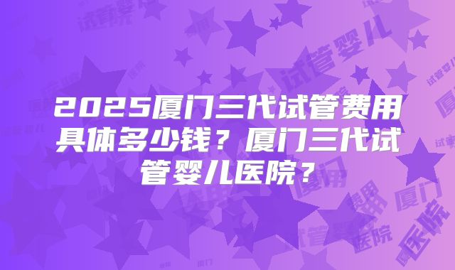 2025厦门三代试管费用具体多少钱？厦门三代试管婴儿医院？
