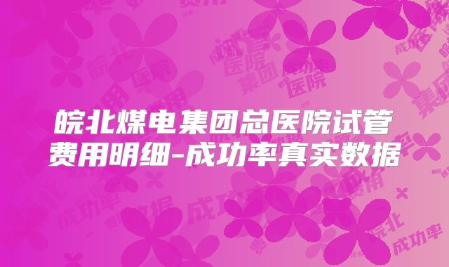 皖北煤电集团总医院试管费用明细-成功率真实数据