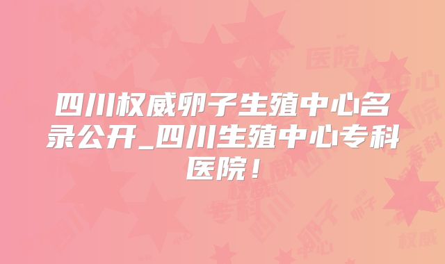 四川权威卵子生殖中心名录公开_四川生殖中心专科医院！