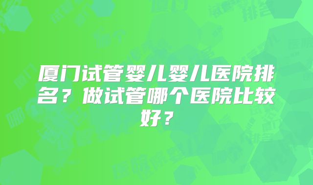 厦门试管婴儿婴儿医院排名？做试管哪个医院比较好？