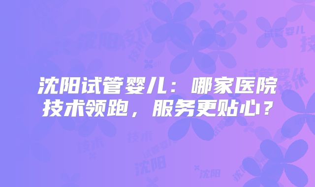 沈阳试管婴儿:哪家医院技术领跑,服务更贴心?