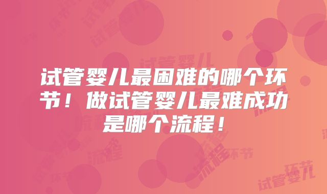试管婴儿最困难的哪个环节!做试管婴儿最难成功是哪个流程!