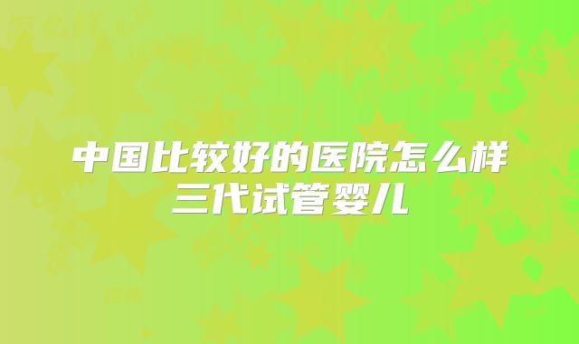 中国比较好的医院怎么样三代试管婴儿
