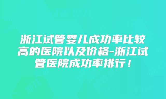 浙江试管婴儿成功率比较高的医院以及价格-浙江试管医院成功率排行!