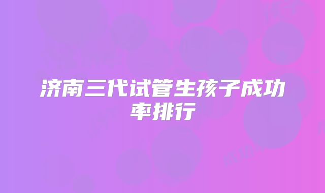 济南三代试管生孩子成功率排行