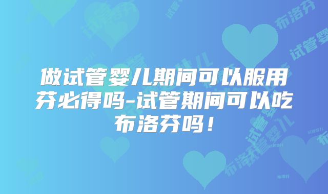 做试管婴儿期间可以服用芬必得吗-试管期间可以吃布洛芬吗!