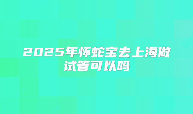 2025年怀蛇宝去上海做试管可以吗