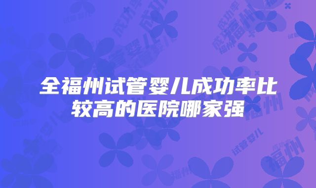 全福州试管婴儿成功率比较高的医院哪家强