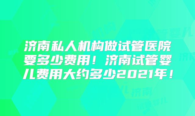 济南私人机构做试管医院要多少费用!济南试管婴儿费用大约多少2021年!