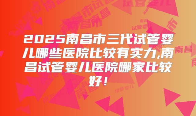 2025南昌市三代试管婴儿哪些医院比较有实力,南昌试管婴儿医院哪家比较好!