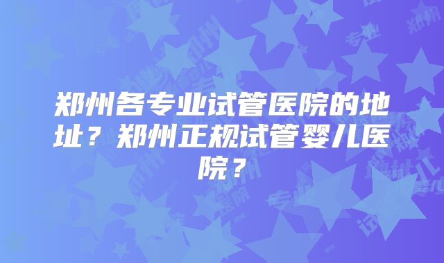 郑州各专业试管医院的地址？郑州正规试管婴儿医院？
