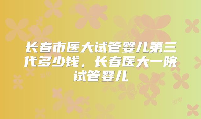 长春市医大试管婴儿第三代多少钱，长春医大一院试管婴儿