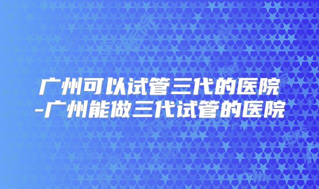 广州可以试管三代的医院-广州能做三代试管的医院
